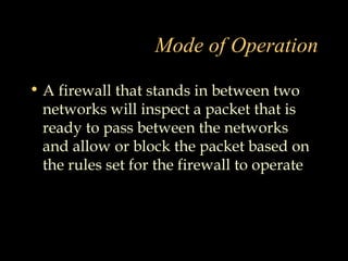 Mode of Operation
• A firewall that stands in between two
networks will inspect a packet that is
ready to pass between the networks
and allow or block the packet based on
the rules set for the firewall to operate
 