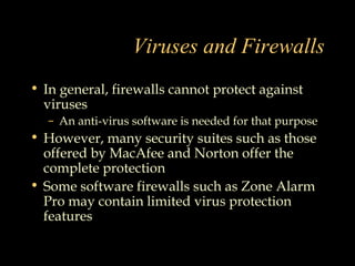 Viruses and Firewalls
• In general, firewalls cannot protect against
viruses
– An anti-virus software is needed for that purpose
• However, many security suites such as those
offered by MacAfee and Norton offer the
complete protection
• Some software firewalls such as Zone Alarm
Pro may contain limited virus protection
features
 