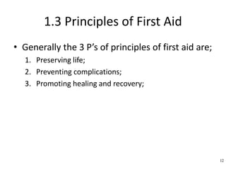 1.3 Principles of First Aid
• Generally the 3 P’s of principles of first aid are;
1. Preserving life;
2. Preventing complications;
3. Promoting healing and recovery;
12
 
