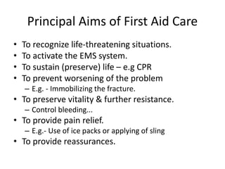 Principal Aims of First Aid Care
• To recognize life-threatening situations.
• To activate the EMS system.
• To sustain (preserve) life – e.g CPR
• To prevent worsening of the problem
– E.g. - Immobilizing the fracture.
• To preserve vitality & further resistance.
– Control bleeding...
• To provide pain relief.
– E.g.- Use of ice packs or applying of sling
• To provide reassurances.
 