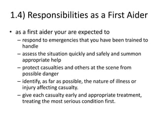 1.4) Responsibilities as a First Aider
• as a first aider your are expected to
– respond to emergencies that you have been trained to
handle
– assess the situation quickly and safely and summon
appropriate help
– protect casualties and others at the scene from
possible danger
– identify, as far as possible, the nature of illness or
injury affecting casualty.
– give each casualty early and appropriate treatment,
treating the most serious condition first.
 