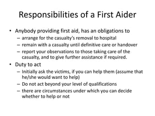 Responsibilities of a First Aider
• Anybody providing first aid, has an obligations to
– arrange for the casualty’s removal to hospital
– remain with a casualty until definitive care or handover
– report your observations to those taking care of the
casualty, and to give further assistance if required.
• Duty to act
– Initially ask the victims, if you can help them (assume that
he/she would want to help)
– Do not act beyond your level of qualifications
– there are circumstances under which you can decide
whether to help or not
 