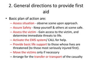 2. General directions to provide first
aid
• Basic plan of action are:
– Assess situation - observe scene upon approach.
– Assure Safety - Keep yourself & others at scene safe.
– Assess the victim - Gain access to the victim, and
determine immediate threats to life.
– Activate the EMS system/ CALL for help.
– Provide basic life support to those whose lives are
threatened (to those most seriously injured first).
– Move the victims only if necessary
– Arrange for the transfer or transport of the casualty
 
