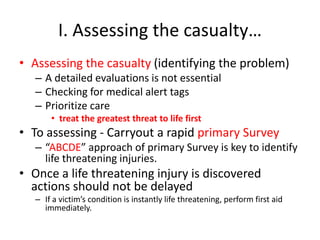 I. Assessing the casualty…
• Assessing the casualty (identifying the problem)
– A detailed evaluations is not essential
– Checking for medical alert tags
– Prioritize care
• treat the greatest threat to life first
• To assessing - Carryout a rapid primary Survey
– “ABCDE” approach of primary Survey is key to identify
life threatening injuries.
• Once a life threatening injury is discovered
actions should not be delayed
– If a victim’s condition is instantly life threatening, perform first aid
immediately.
 