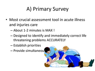A) Primary Survey
• Most crucial assessment tool in acute illness
and injuries care
– About 1-2 minutes is MAX !
– Designed to identify and immediately correct life
threatening problems ACCURATELY
– Establish priorities
– Provide simultaneous interventions.
 