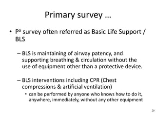 Primary survey …
• Po survey often referred as Basic Life Support /
BLS
– BLS is maintaining of airway patency, and
supporting breathing & circulation without the
use of equipment other than a protective device.
– BLS interventions including CPR (Chest
compressions & artificial ventilation)
• can be performed by anyone who knows how to do it,
anywhere, immediately, without any other equipment
20
 