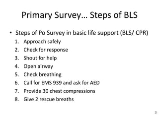 Primary Survey… Steps of BLS
• Steps of Po Survey in basic life support (BLS/ CPR)
1. Approach safely
2. Check for response
3. Shout for help
4. Open airway
5. Check breathing
6. Call for EMS 939 and ask for AED
7. Provide 30 chest compressions
8. Give 2 rescue breaths
21
 