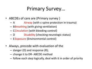 Primary Survey…
• ABCDEs of care are (Primary survey )
– A Airway (with c-spine protection in trauma)
– BBreathing (with giving ventilation)
– CCirculation (with bleeding control)
– D Disability (checking neurologic status)
– EExposure (Environmental control)
• Always, precede with evaluation of the
– danger (D) and response (R);
– change it to DR- ABCDE method
– follow each step logically, deal with it in order of priority
 