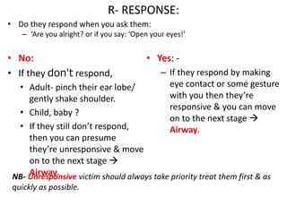 R- RESPONSE:
• Do they respond when you ask them:
– ‘Are you alright? or if you say: ‘Open your eyes!’
• No:
• If they don't respond,
• Adult- pinch their ear lobe/
gently shake shoulder.
• Child, baby ?
• If they still don’t respond,
then you can presume
they’re unresponsive & move
on to the next stage 
Airway.
• Yes: -
– If they respond by making
eye contact or some gesture
with you then they’re
responsive & you can move
on to the next stage 
Airway.
NB- Unresponsive victim should always take priority treat them first & as
quickly as possible.
 