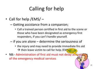 Calling for help
• Call for help /EMS/ –
– Getting assistance from a companion;
• Call a trained person certified in first aid to the scene or
those who have been designated as emergency first
responders, if you can’t handle yourself.
– if you are alone – determine the seriousness of
• the injury and may need to provide immediate firs aid
 then leave victim to call for help /EMS/
• NB:- Administration of first aid must not delay activation
of the emergency medical services
25
 