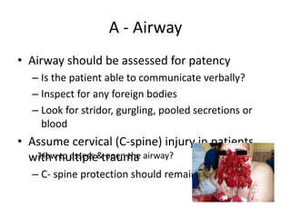 A - Airway
• Airway should be assessed for patency
– Is the patient able to communicate verbally?
– Inspect for any foreign bodies
– Look for stridor, gurgling, pooled secretions or
blood
• Assume cervical (C-spine) injury in patients
with multiple trauma
– C- spine protection should remain in place
How to assess & open the airway?
 