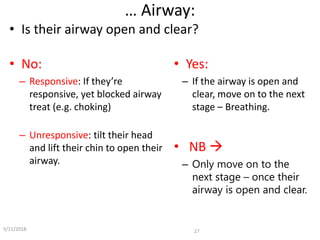 … Airway:
27
• Is their airway open and clear?
• No:
– Responsive: If they’re
responsive, yet blocked airway
treat (e.g. choking)
– Unresponsive: tilt their head
and lift their chin to open their
airway.
• Yes:
– If the airway is open and
clear, move on to the next
stage – Breathing.
• NB 
– Only move on to the
next stage – once their
airway is open and clear.
5/11/2018
 