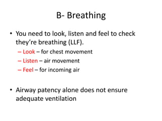 B- Breathing
• You need to look, listen and feel to check
they’re breathing (LLF).
– Look – for chest movement
– Listen – air movement
– Feel – for incoming air
• Airway patency alone does not ensure
adequate ventilation
 
