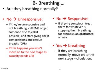 B- Breathing …
30
• Are they breathing normally?
• No  Unresponsive:
– If they’re unresponsive and
not breathing, call EMS or get
someone else to call if
possible, and start giving chest
compressions and rescue
breaths (CPR)
– If this happens you won’t
move on to the next stage as
casualty needs CPR
• No  Responsive:
– If they’re conscious, treat
them for whatever is
stopping them breathing,
for example, an obstructed
airway.
• Yes  breathing
– If they are breathing
normally, move on to the
next stage – circulation.
5/11/2018
 
