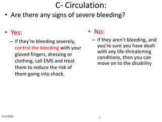 C- Circulation:
32
• Are there any signs of severe bleeding?
• Yes:
– If they’re bleeding severely,
control the bleeding with your
gloved fingers, dressing or
clothing, call EMS and treat
them to reduce the risk of
them going into shock.
• No:
– If they aren’t bleeding, and
you’re sure you have dealt
with any life-threatening
conditions, then you can
move on to the disability
5/11/2018
 