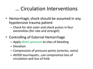 … Circulation Interventions
• Hemorrhagic shock should be assumed in any
hypotensive trauma patient
– Check for skin color and check pulses in four
extremities (for rate and strength)
• Controlling of External Hemorrhage
– Apply direct pressure to sites of bleeding
– Elevation
– Compression of pressure points (arteries, veins)
– AVOID tourniquets…can compromise loss of
circulation and loss of limb
 