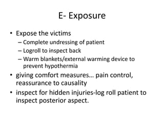 E- Exposure
• Expose the victims
– Complete undressing of patient
– Logroll to inspect back
– Warm blankets/external warming device to
prevent hypothermia
• giving comfort measures… pain control,
reassurance to causality
• inspect for hidden injuries-log roll patient to
inspect posterior aspect.
 