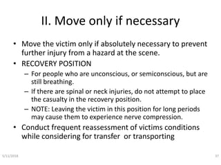 II. Move only if necessary
• Move the victim only if absolutely necessary to prevent
further injury from a hazard at the scene.
• RECOVERY POSITION
– For people who are unconscious, or semiconscious, but are
still breathing.
– If there are spinal or neck injuries, do not attempt to place
the casualty in the recovery position.
– NOTE: Leaving the victim in this position for long periods
may cause them to experience nerve compression.
• Conduct frequent reassessment of victims conditions
while considering for transfer or transporting
5/11/2018 37
 