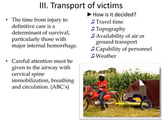 III. Transport of victims
• The time from injury to
definitive care is a
determinant of survival,
particularly those with
major internal hemorrhage.
• Careful attention must be
given to the airway with
cervical spine
immobilization, breathing
and circulation. (ABC’s)
►How is it decided?
♫ Travel time
♫ Topography
♫ Availability of air or
ground transport
♫ Capability of personnel
♫ Weather
5/11/2018
38
 
