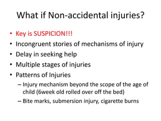 What if Non-accidental injuries?
• Key is SUSPICION!!!
• Incongruent stories of mechanisms of injury
• Delay in seeking help
• Multiple stages of injuries
• Patterns of Injuries
– Injury mechanism beyond the scope of the age of
child (6week old rolled over off the bed)
– Bite marks, submersion injury, cigarette burns
 