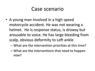 Case scenario
• A young man involved in a high speed
motorcycle accident. He was not wearing a
helmet. He is response status, is drowsy but
arousable to voice. He has large bleeding from
scalp, obvious deformity to Left ankle
– What are the intervention priorities at this time?
– What are the interventions that need to happen
now?
 
