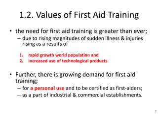 1.2. Values of First Aid Training
• the need for first aid training is greater than ever;
– due to rising magnitudes of sudden illness & injuries
rising as a results of
1. rapid growth world population and
2. increased use of technological products
• Further, there is growing demand for first aid
training;
– for a personal use and to be certified as first-aiders;
– as a part of industrial & commercial establishments.
7
 
