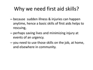Why we need first aid skills?
– because sudden illness & injuries can happen
anytime, hence a basic skills of first aids helps to
rescuing,
– perhaps saving lives and minimizing injury at
events of an urgency.
– you need to use those skills on the job, at home,
and elsewhere in community.
 