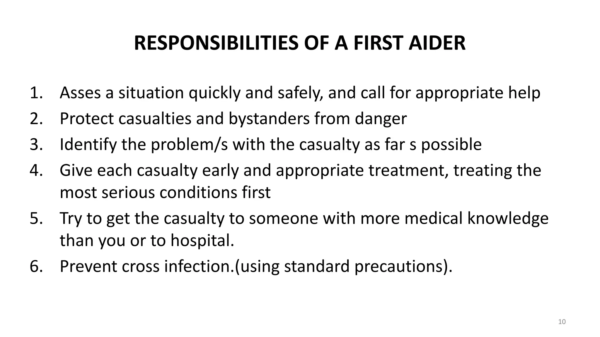 RESPONSIBILITIES OF A FIRST AIDER
1. Asses a situation quickly and safely, and call for appropriate help
2. Protect casualties and bystanders from danger
3. Identify the problem/s with the casualty as far s possible
4. Give each casualty early and appropriate treatment, treating the
most serious conditions first
5. Try to get the casualty to someone with more medical knowledge
than you or to hospital.
6. Prevent cross infection.(using standard precautions).
10
 