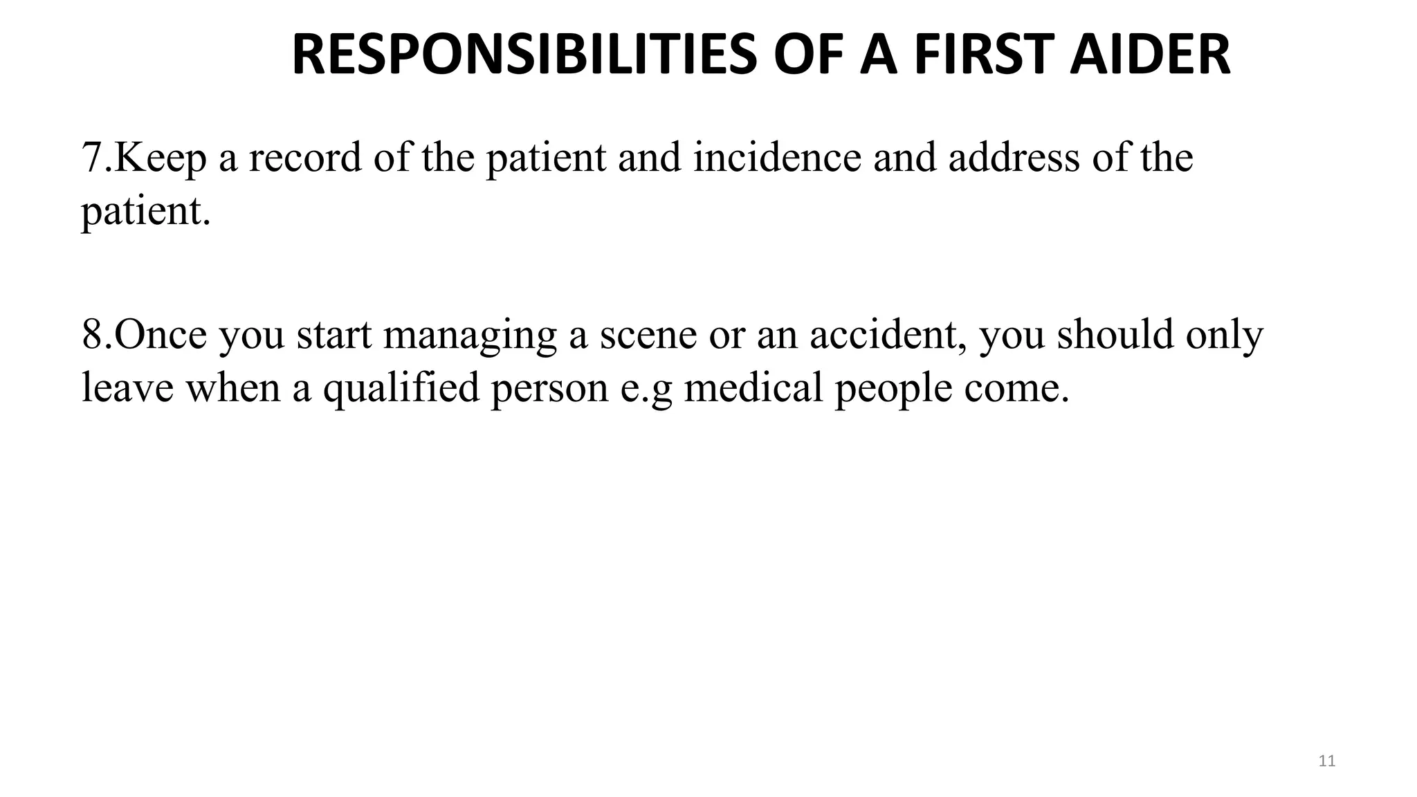 RESPONSIBILITIES OF A FIRST AIDER
7.Keep a record of the patient and incidence and address of the
patient.
8.Once you start managing a scene or an accident, you should only
leave when a qualified person e.g medical people come.
11
 