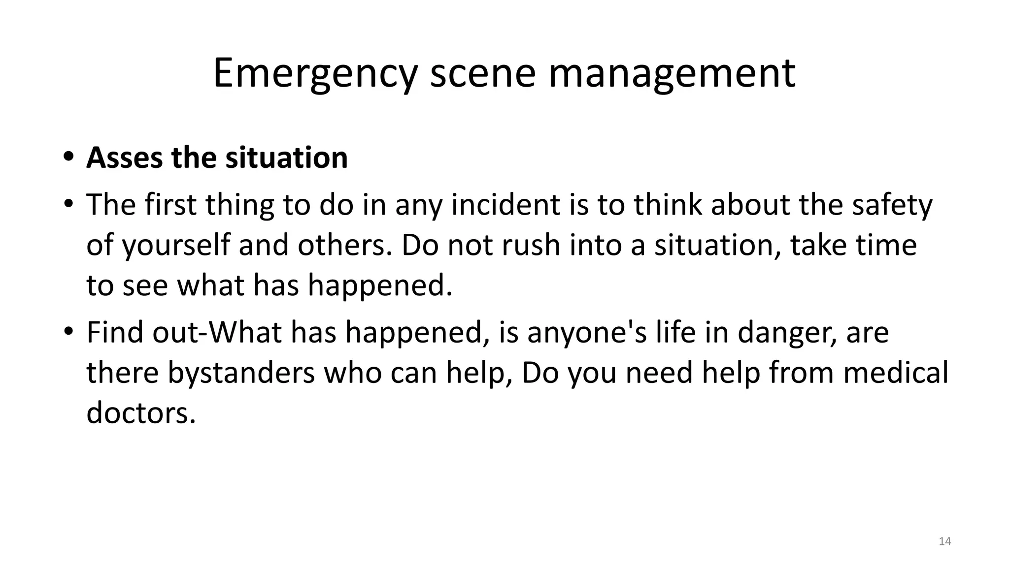 Emergency scene management
• Asses the situation
• The first thing to do in any incident is to think about the safety
of yourself and others. Do not rush into a situation, take time
to see what has happened.
• Find out-What has happened, is anyone's life in danger, are
there bystanders who can help, Do you need help from medical
doctors.
14
 