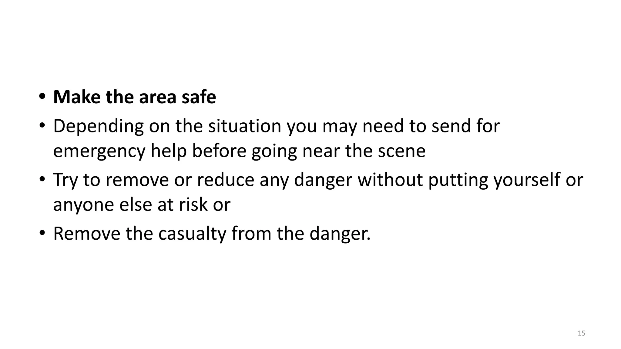 • Make the area safe
• Depending on the situation you may need to send for
emergency help before going near the scene
• Try to remove or reduce any danger without putting yourself or
anyone else at risk or
• Remove the casualty from the danger.
15
 