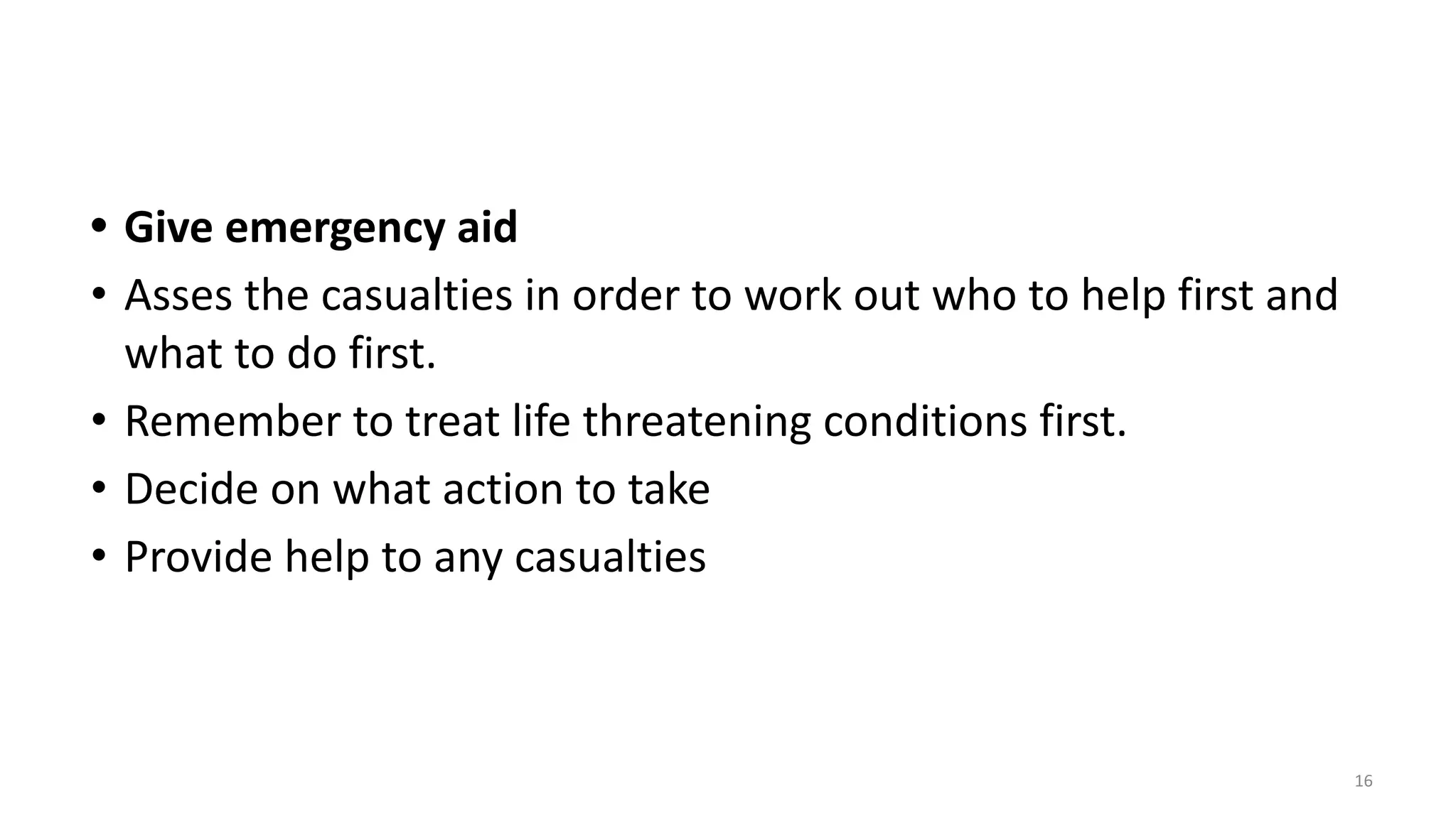 • Give emergency aid
• Asses the casualties in order to work out who to help first and
what to do first.
• Remember to treat life threatening conditions first.
• Decide on what action to take
• Provide help to any casualties
16
 