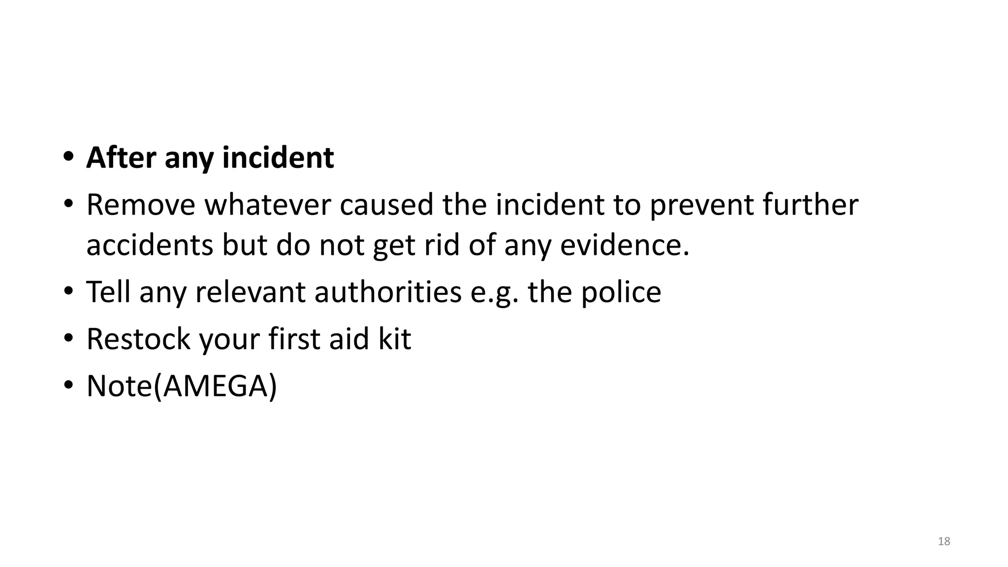 • After any incident
• Remove whatever caused the incident to prevent further
accidents but do not get rid of any evidence.
• Tell any relevant authorities e.g. the police
• Restock your first aid kit
• Note(AMEGA)
18
 