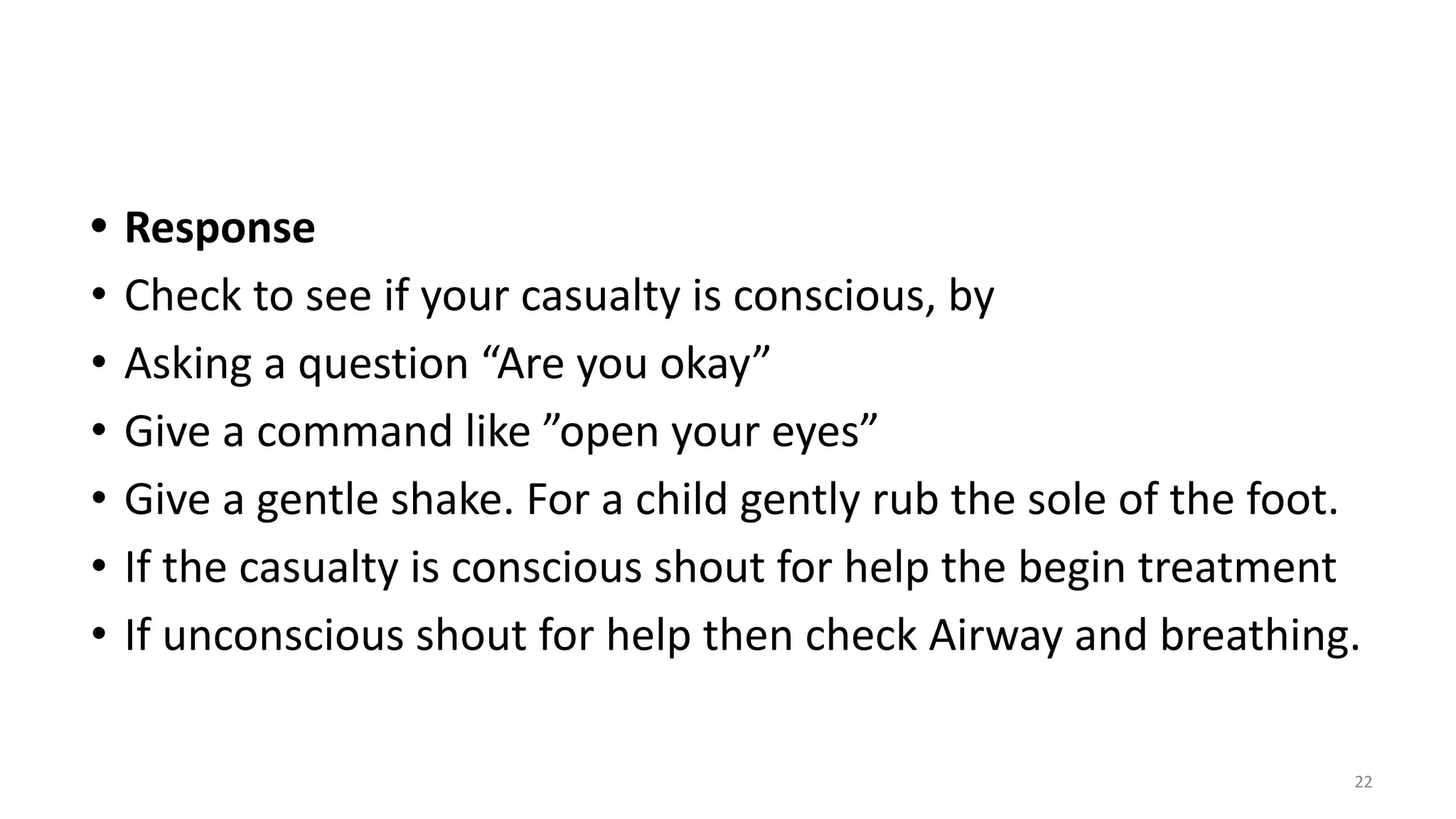• Response
• Check to see if your casualty is conscious, by
• Asking a question “Are you okay”
• Give a command like ”open your eyes”
• Give a gentle shake. For a child gently rub the sole of the foot.
• If the casualty is conscious shout for help the begin treatment
• If unconscious shout for help then check Airway and breathing.
22
 