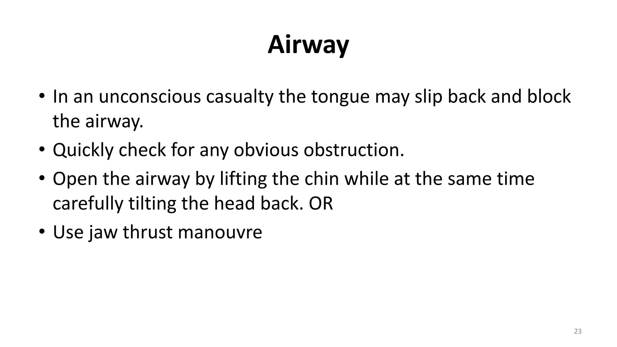 Airway
• In an unconscious casualty the tongue may slip back and block
the airway.
• Quickly check for any obvious obstruction.
• Open the airway by lifting the chin while at the same time
carefully tilting the head back. OR
• Use jaw thrust manouvre
23
 
