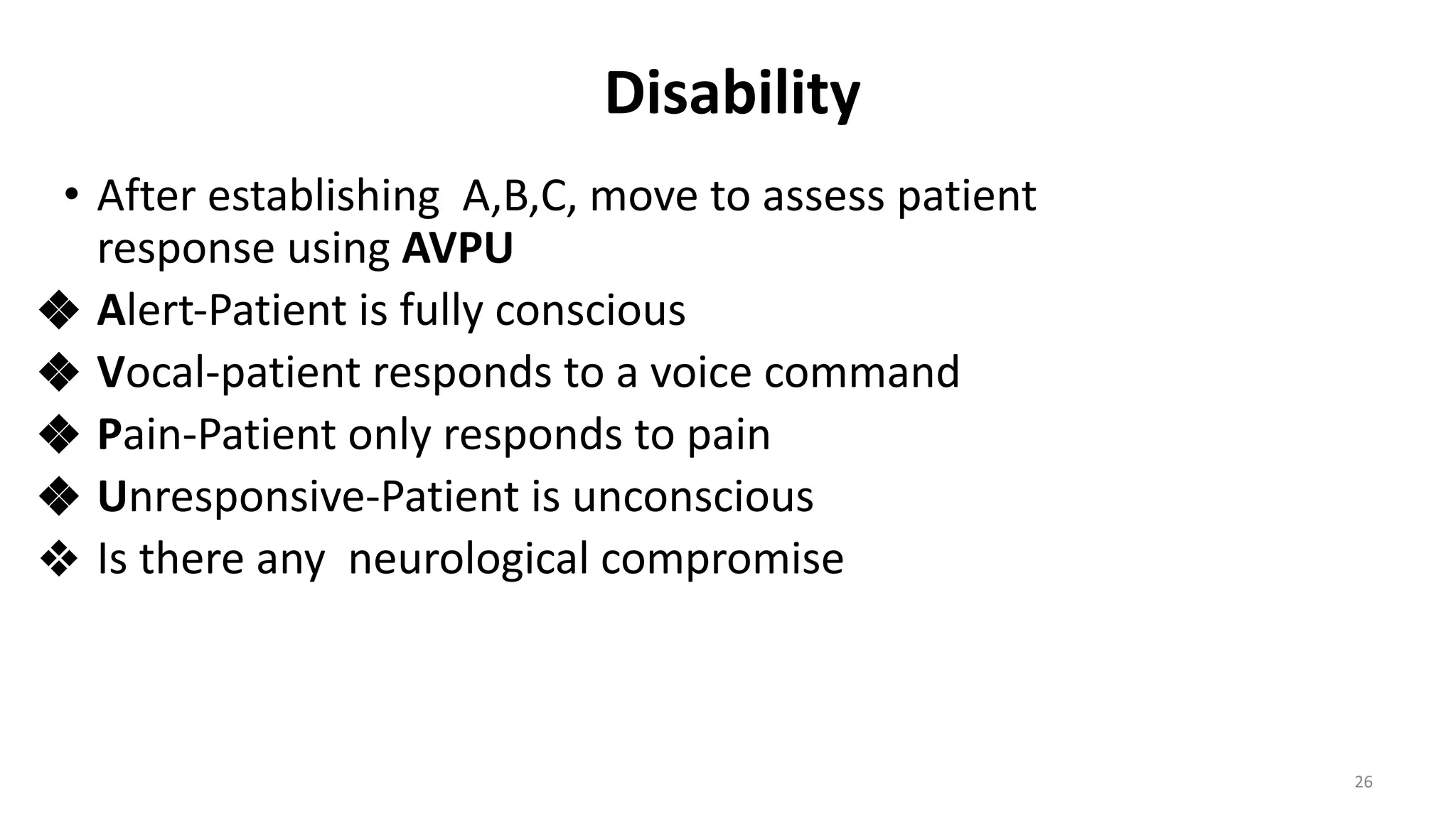 Disability
• After establishing A,B,C, move to assess patient
response using AVPU
❖ Alert-Patient is fully conscious
❖ Vocal-patient responds to a voice command
❖ Pain-Patient only responds to pain
❖ Unresponsive-Patient is unconscious
❖ Is there any neurological compromise
26
 