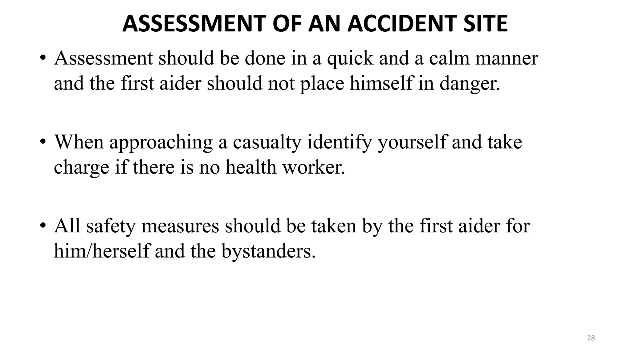 ASSESSMENT OF AN ACCIDENT SITE
• Assessment should be done in a quick and a calm manner
and the first aider should not place himself in danger.
• When approaching a casualty identify yourself and take
charge if there is no health worker.
• All safety measures should be taken by the first aider for
him/herself and the bystanders.
28
 