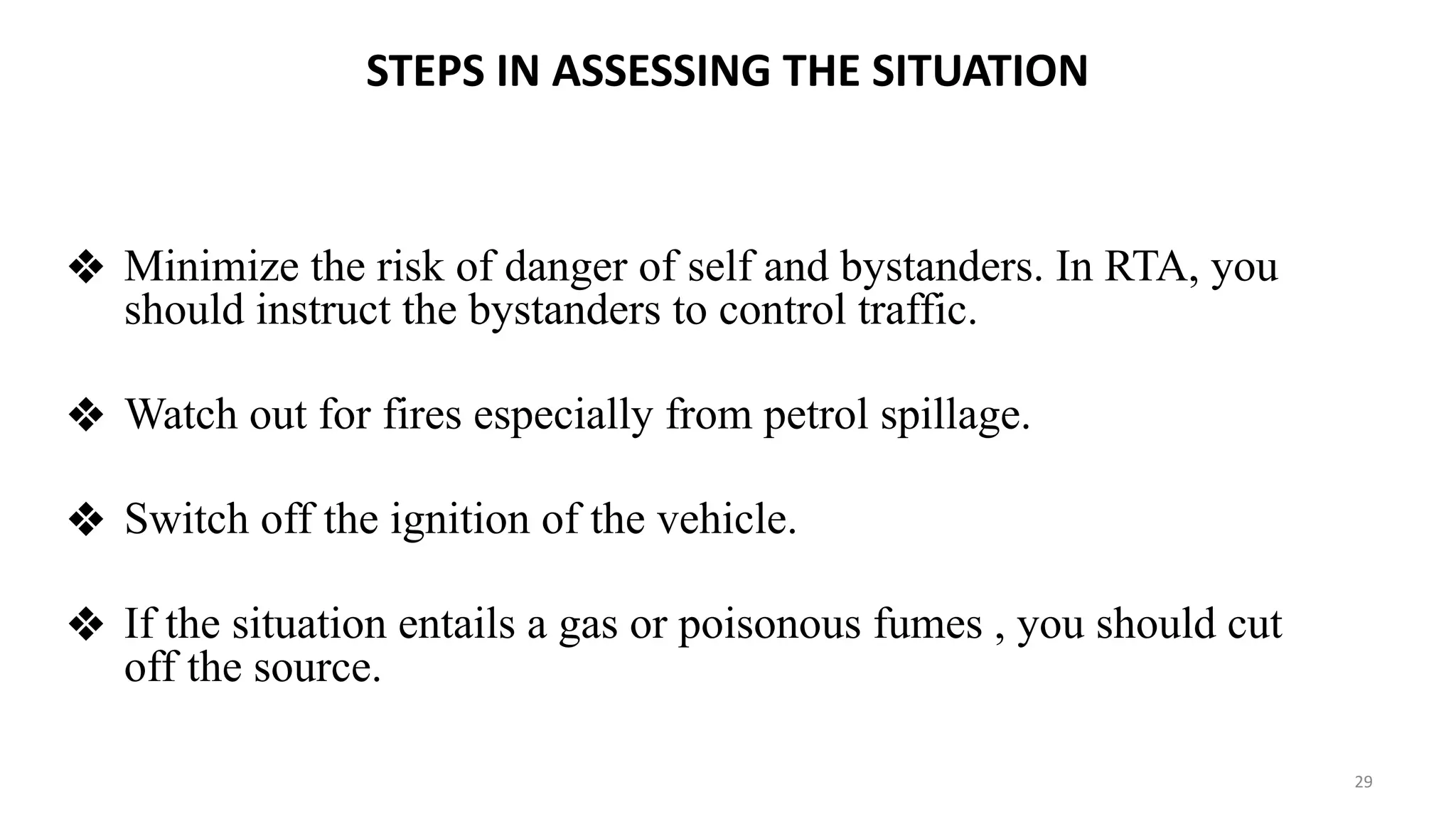 STEPS IN ASSESSING THE SITUATION
❖ Minimize the risk of danger of self and bystanders. In RTA, you
should instruct the bystanders to control traffic.
❖ Watch out for fires especially from petrol spillage.
❖ Switch off the ignition of the vehicle.
❖ If the situation entails a gas or poisonous fumes , you should cut
off the source.
29
 