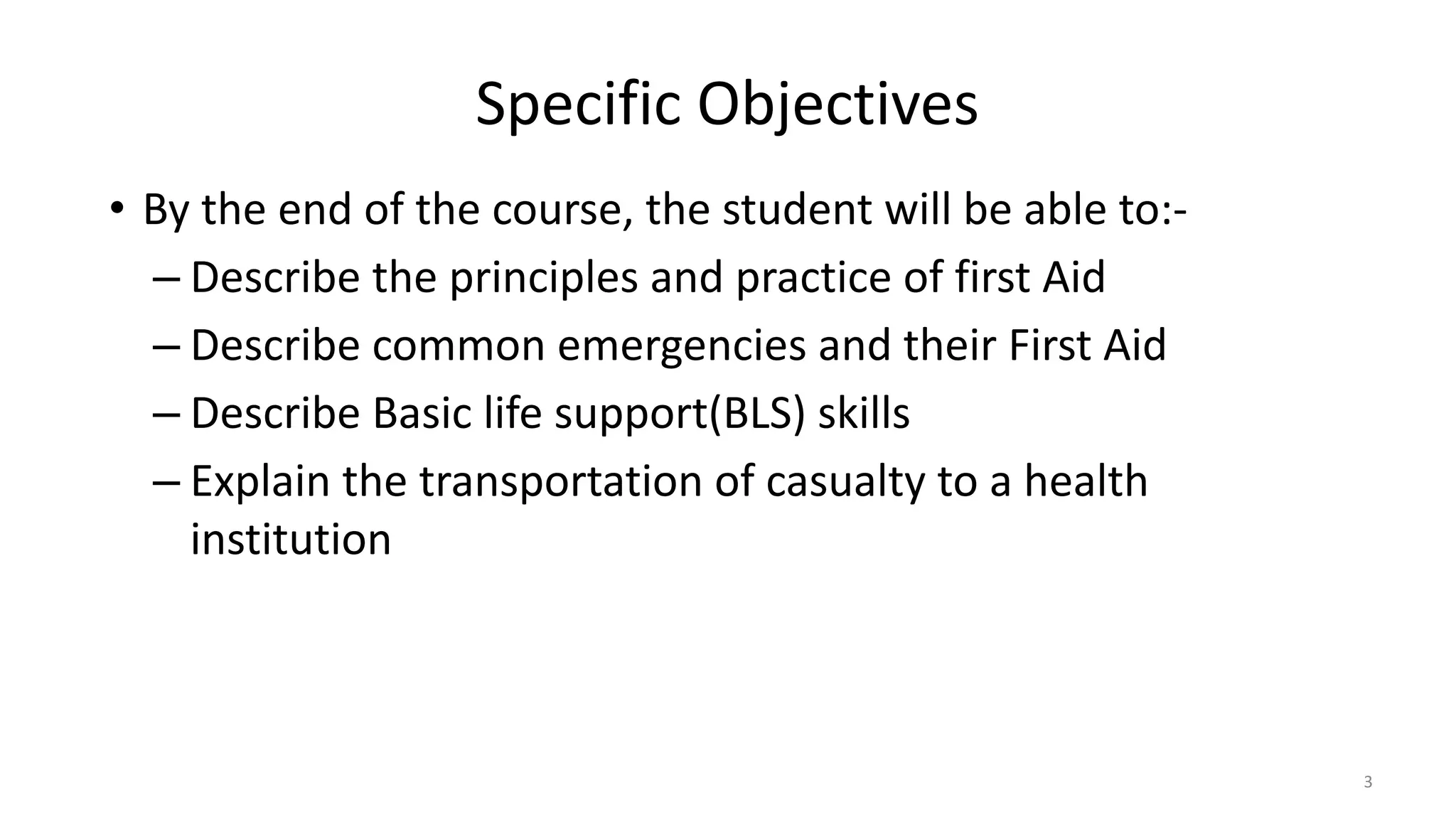 Specific Objectives
• By the end of the course, the student will be able to:-
– Describe the principles and practice of first Aid
– Describe common emergencies and their First Aid
– Describe Basic life support(BLS) skills
– Explain the transportation of casualty to a health
institution
3
 