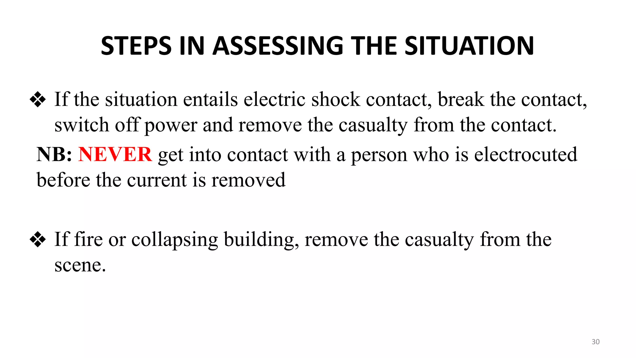 STEPS IN ASSESSING THE SITUATION
❖ If the situation entails electric shock contact, break the contact,
switch off power and remove the casualty from the contact.
NB: NEVER get into contact with a person who is electrocuted
before the current is removed
❖ If fire or collapsing building, remove the casualty from the
scene.
30
 
