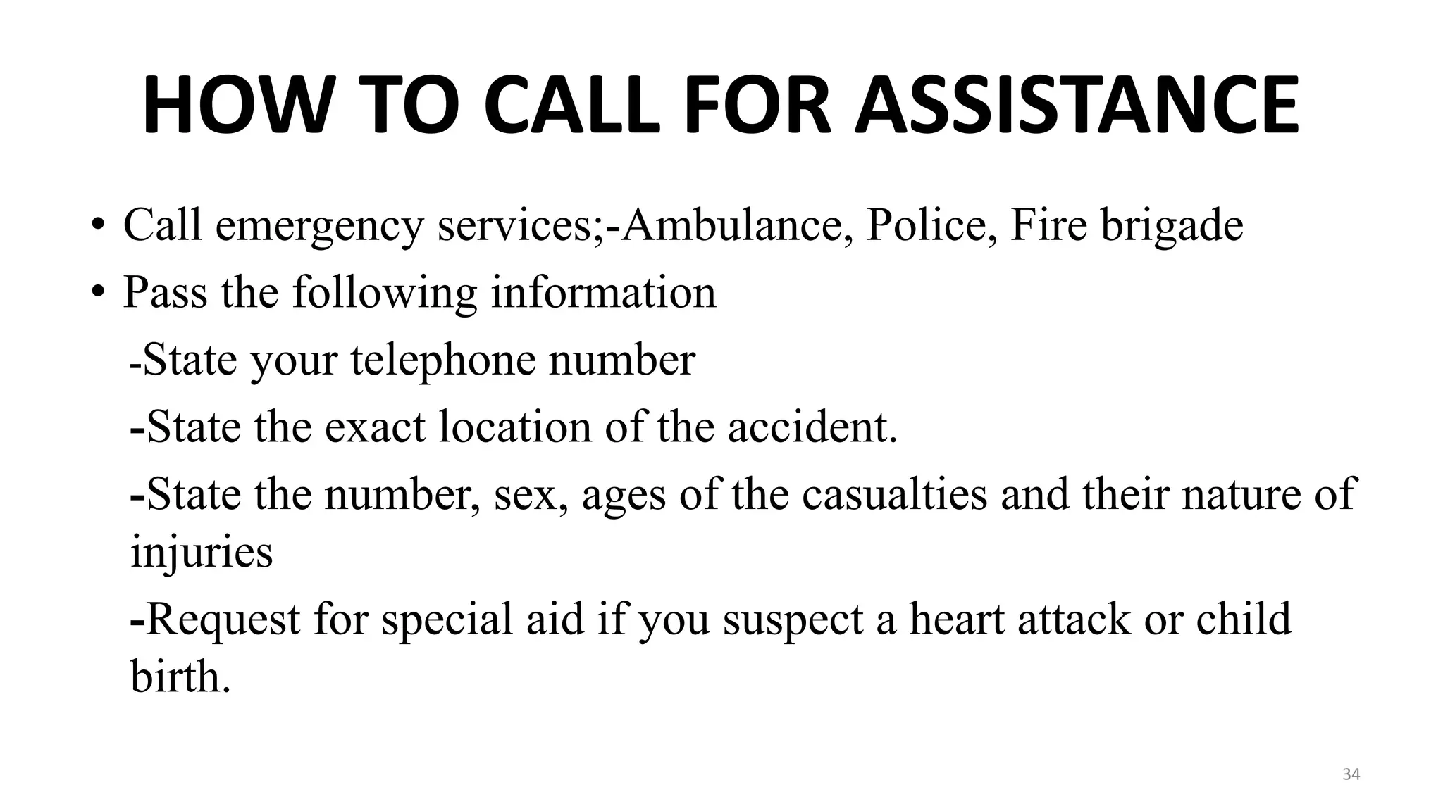 HOW TO CALL FOR ASSISTANCE
• Call emergency services;-Ambulance, Police, Fire brigade
• Pass the following information
-State your telephone number
-State the exact location of the accident.
-State the number, sex, ages of the casualties and their nature of
injuries
-Request for special aid if you suspect a heart attack or child
birth.
34
 