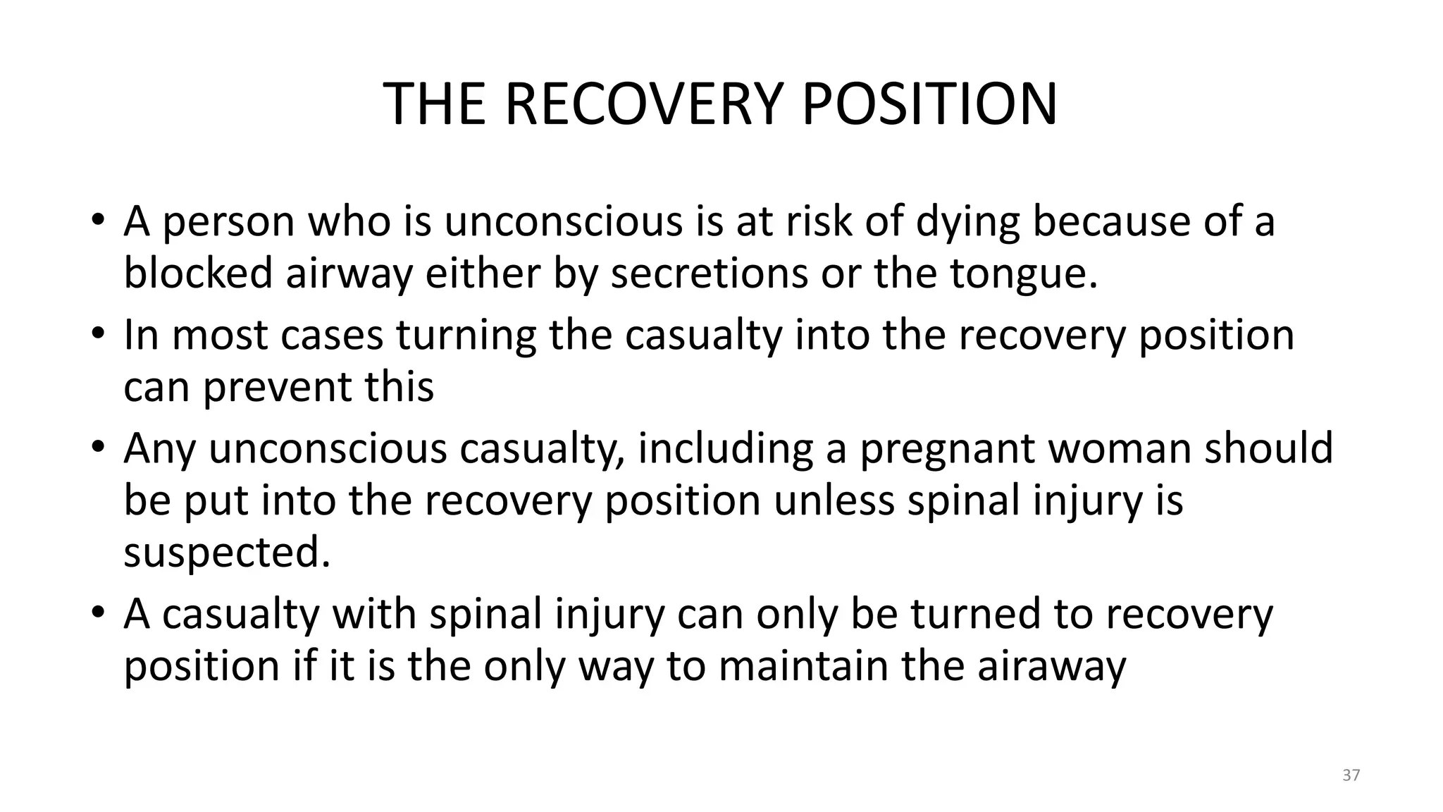 THE RECOVERY POSITION
• A person who is unconscious is at risk of dying because of a
blocked airway either by secretions or the tongue.
• In most cases turning the casualty into the recovery position
can prevent this
• Any unconscious casualty, including a pregnant woman should
be put into the recovery position unless spinal injury is
suspected.
• A casualty with spinal injury can only be turned to recovery
position if it is the only way to maintain the airaway
37
 