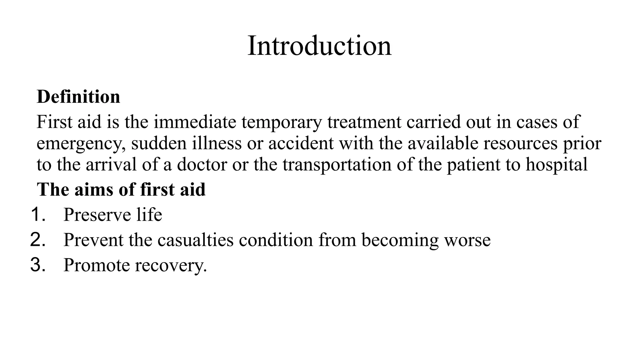 Introduction
Definition
First aid is the immediate temporary treatment carried out in cases of
emergency, sudden illness or accident with the available resources prior
to the arrival of a doctor or the transportation of the patient to hospital
The aims of first aid
1. Preserve life
2. Prevent the casualties condition from becoming worse
3. Promote recovery.
 