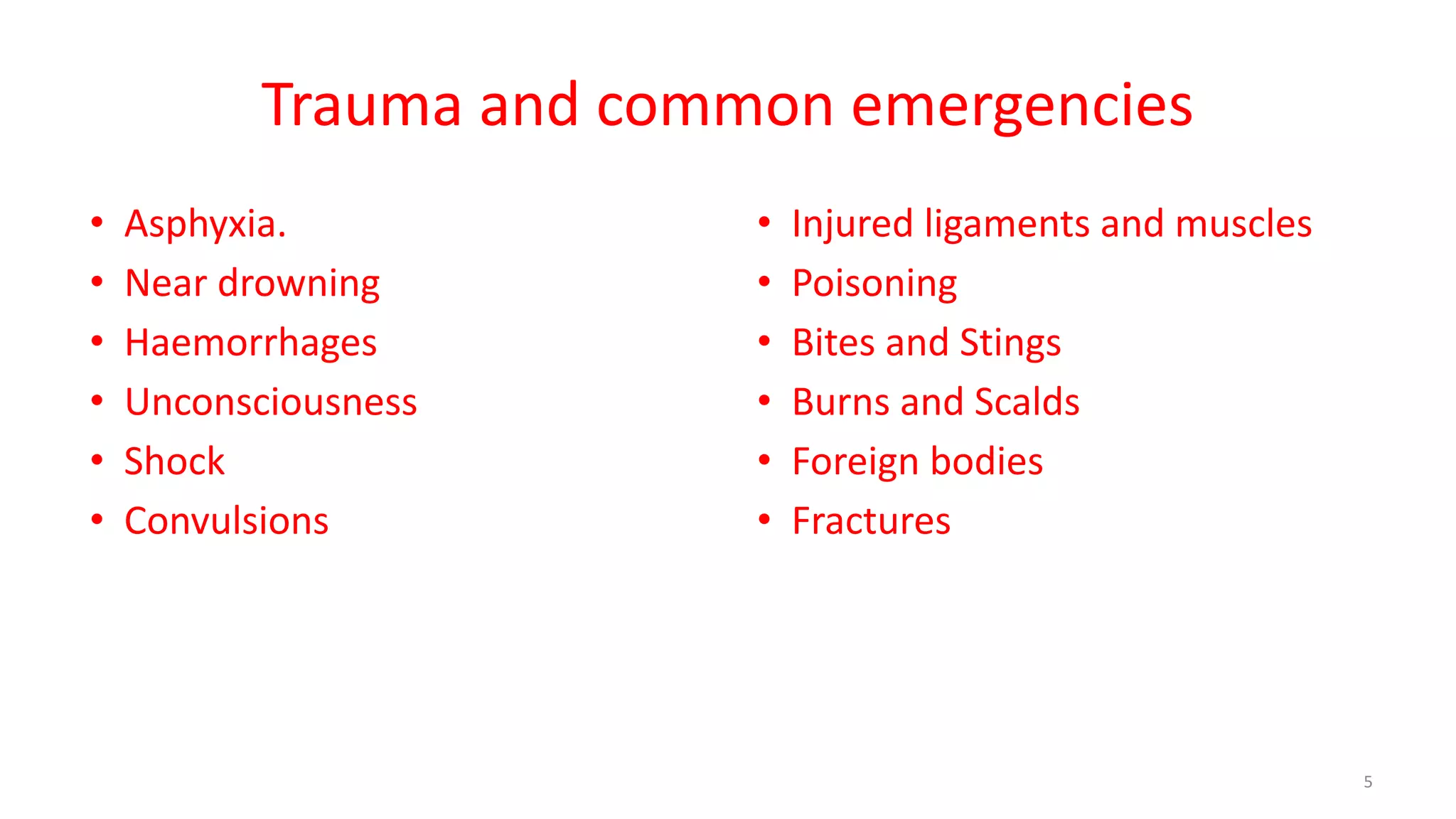 Trauma and common emergencies
• Asphyxia.
• Near drowning
• Haemorrhages
• Unconsciousness
• Shock
• Convulsions
• Injured ligaments and muscles
• Poisoning
• Bites and Stings
• Burns and Scalds
• Foreign bodies
• Fractures
5
 