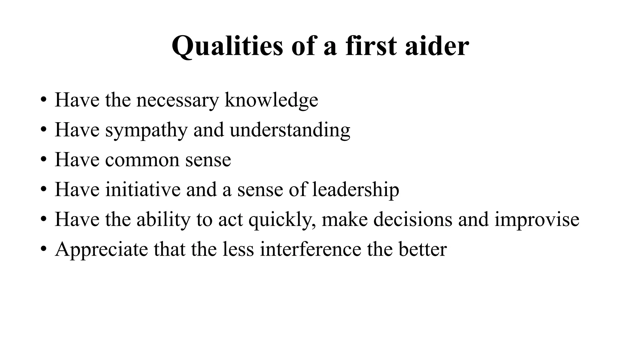 Qualities of a first aider
• Have the necessary knowledge
• Have sympathy and understanding
• Have common sense
• Have initiative and a sense of leadership
• Have the ability to act quickly, make decisions and improvise
• Appreciate that the less interference the better
 