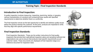 RP AUTOSTYLES
Training Topic : Final Inspection Standards
Introduction to Final Inspection:
A quality inspection involves measuring, inspecting, examining, testing, or gauging
various characteristics of a product and comparing those results with specified
requirements to determine whether there is a conformity.
The final inspection serves as the last opportunity to identify and address quality issues
before the product reaches the customer. At this point, products are inspected to verify
that they align with specific performance requirements.
Final Inspection Standards:
Final Inspection Standards : These are the written instructions for final quality
inspectors that provide them well-defined inspection plans and sampling methods that
organizations can use to ensure that products meet specific requirements as per
customer needs. These documents are displayed at final inspection stage as a
reference document for inspection need.
 