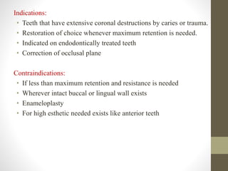 Indications:
• Teeth that have extensive coronal destructions by caries or trauma.
• Restoration of choice whenever maximum retention is needed.
• Indicated on endodontically treated teeth
• Correction of occlusal plane
Contraindications:
• If less than maximum retention and resistance is needed
• Wherever intact buccal or lingual wall exists
• Enameloplasty
• For high esthetic needed exists like anterior teeth
 