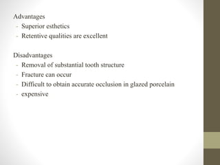 Advantages
- Superior esthetics
- Retentive qualities are excellent
Disadvantages
- Removal of substantial tooth structure
- Fracture can occur
- Difficult to obtain accurate occlusion in glazed porcelain
- expensive
 