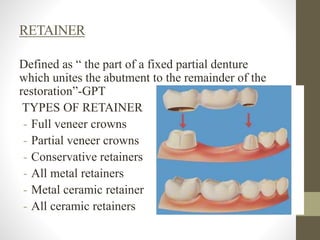 RETAINER
Defined as “ the part of a fixed partial denture
which unites the abutment to the remainder of the
restoration”-GPT
TYPES OF RETAINER
- Full veneer crowns
- Partial veneer crowns
- Conservative retainers
- All metal retainers
- Metal ceramic retainers
- All ceramic retainers
 