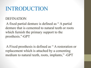 INTRODUCTION
DEFINATION
A fixed partial denture is defined as “ A partial
denture that is cemented to natural teeth or roots
which furnish the primary support to the
prosthesis.”-GPT
A Fixed prosthesis is defined as “ A restoration or
replacement which is attached by a cementing
medium to natural teeth, roots, implants,” -GPT
 